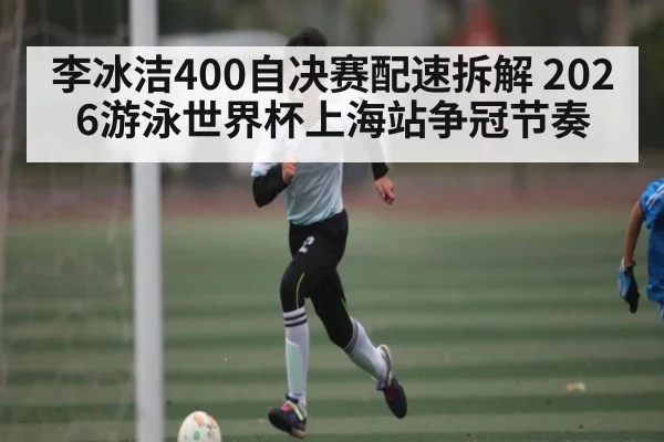 李冰洁400自决赛配速拆解 2026游泳世界杯上海站争冠节奏
